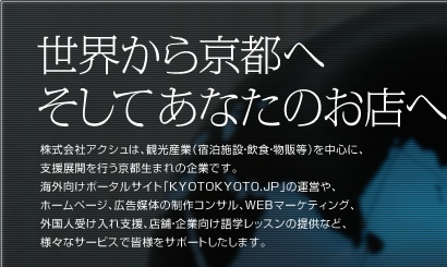 世界から京都へそしてあなたのお店へ　株式会社アクシュは、観光産業（宿泊施設・飲食・物販等）を中心に、支援展開を行う京都生まれの企業です。海外向けポータルサイト「KYOTOKYOTO.JP」の運営や、ホームページ、広告媒体の制作コンサル、WEBマーケティング、外国人受け入れ支援、店舗・企業向け語学レッスンの提供など、様々なサービスで皆様をサポートしたします。